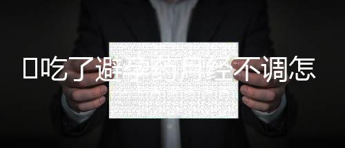 吃了避孕药月经不调怎么办