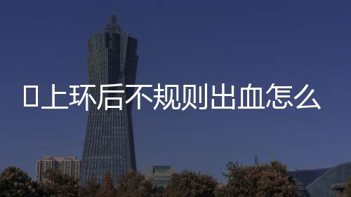 ​上环后不规则出血怎么回事