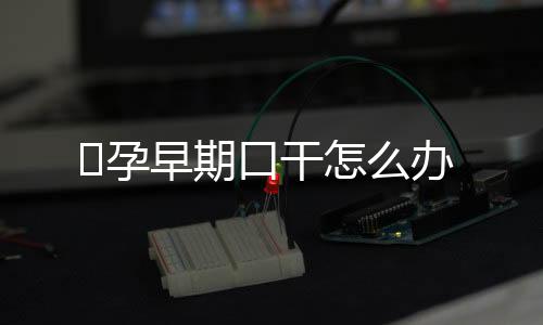 孕早期口干怎么办