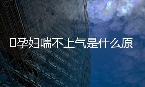 ​孕妇喘不上气是什么原因