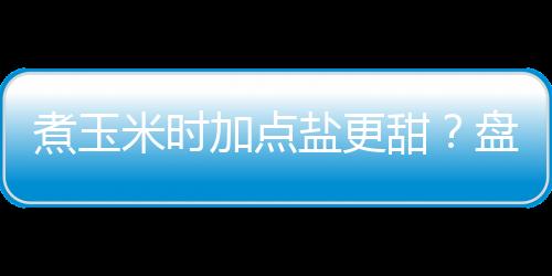 煮玉米时加点盐更甜?盘点6个用盐的窍门