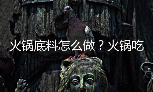 火锅底料怎么做?火锅吃什么菜好?