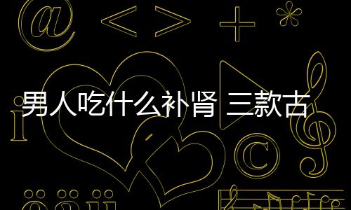 男人吃什么补肾 三款古膳补粥滋阴补肾