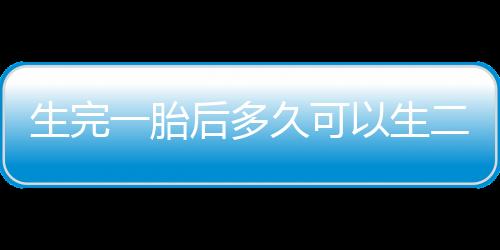 生完一胎后多久可以生二胎？生二胎的最佳年龄