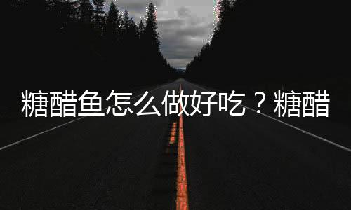 糖醋鱼怎么做好吃?糖醋鱼的做法