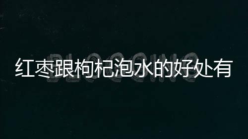 红枣跟枸杞泡水的好处有哪些