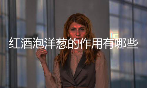 红酒泡洋葱的作用有哪些？