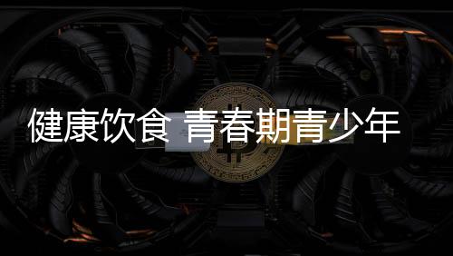 健康饮食 青春期青少年如何补充营养?