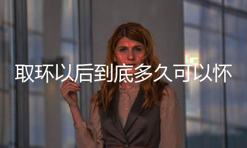 取环以后到底多久可以怀孕呢？