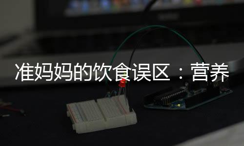 准妈妈的饮食误区：营养多总比少强