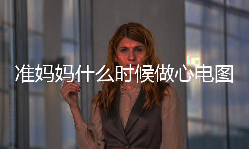准妈妈什么时候做心电图？