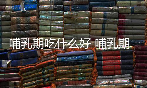 哺乳期吃什么好 哺乳期如何进行营养饮食?