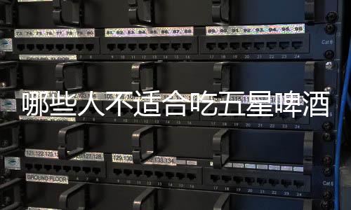 哪些人不适合吃五星啤酒?五星啤酒的副作用有哪些