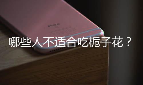 哪些人不适合吃栀子花?栀子花的副作用有哪些