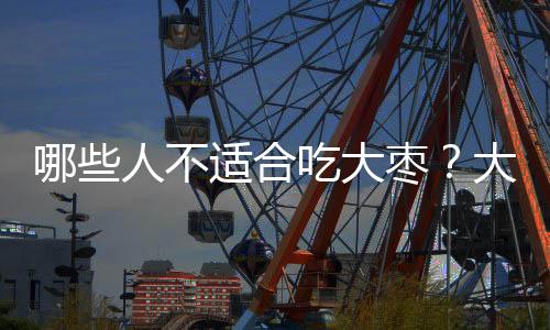哪些人不适合吃大枣？大枣的副作用有哪些