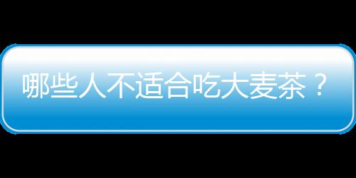 哪些人不适合吃大麦茶？大麦茶的副作用有哪些