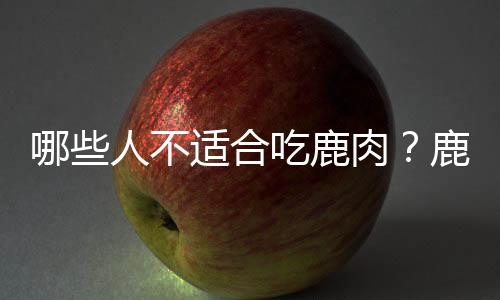 哪些人不适合吃鹿肉?鹿肉的副作用有哪些