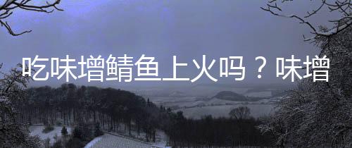 吃味增鲭鱼上火吗?味增鲭鱼的营养价值有哪些