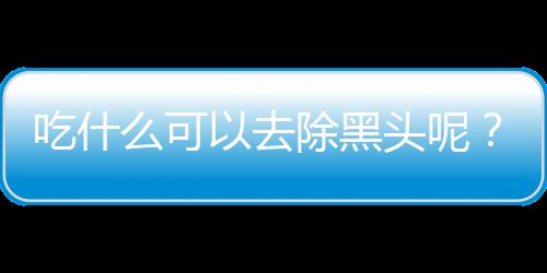 吃什么可以去除黑头呢？