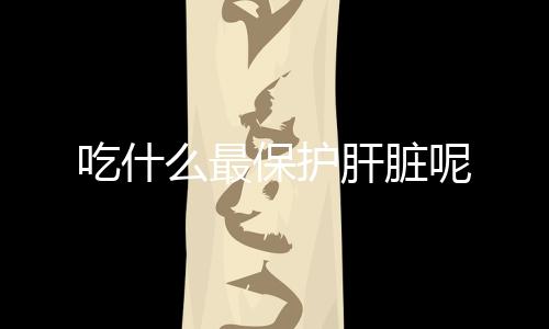 吃什么最保护肝脏呢
