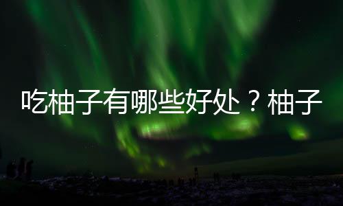 吃柚子有哪些好处?柚子能紧致肌肤
