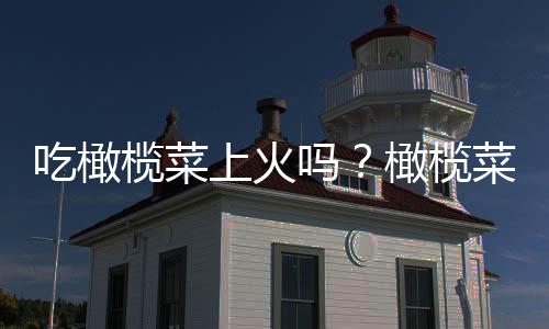 吃橄榄菜上火吗?橄榄菜的营养价值有哪些