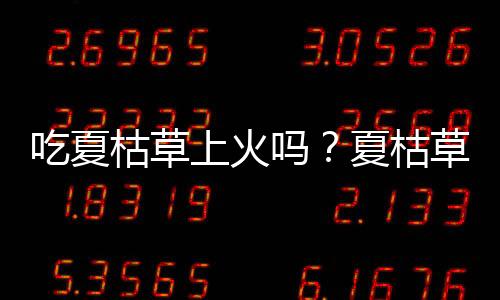 吃夏枯草上火吗？夏枯草的营养价值有哪些