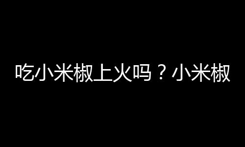 吃小米椒上火吗?小米椒的营养价值有哪些