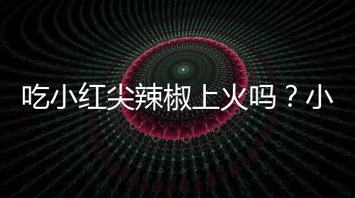 吃小红尖辣椒上火吗？小红尖辣椒的营养价值有哪些