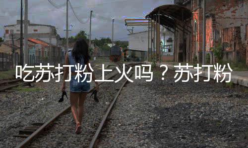 吃苏打粉上火吗?苏打粉的营养价值有哪些