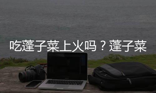 吃蓬子菜上火吗?蓬子菜的营养价值有哪些