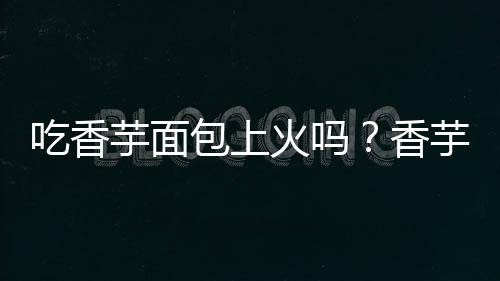 吃香芋面包上火吗?香芋面包的营养价值有哪些