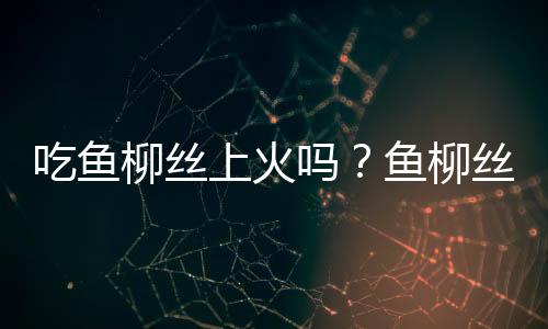 吃鱼柳丝上火吗？鱼柳丝的营养价值有哪些