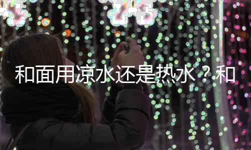 和面用凉水还是热水？和面有什么技巧？