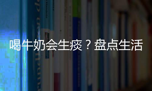 喝牛奶会生痰?盘点生活中的饮食误区