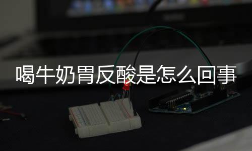 喝牛奶胃反酸是怎么回事？