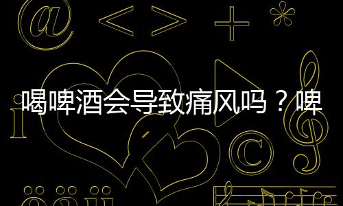 喝啤酒会导致痛风吗？啤酒与痛风的关系