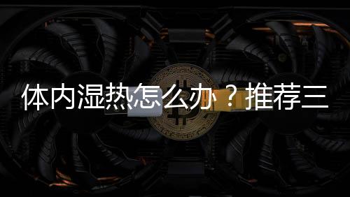 体内湿热怎么办？推荐三大食疗方