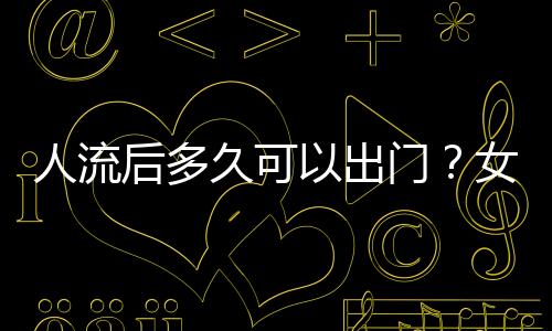 人流后多久可以出门？女性健康必知