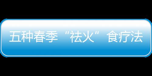五种春季“祛火”食疗法