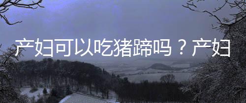 产妇可以吃猪蹄吗？产妇吃猪蹄的做法