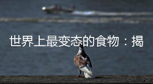 世界上最变态的食物:揭秘全球最变态十大食物