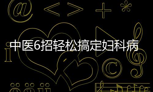 中医6招轻松搞定妇科病 拿去不谢！