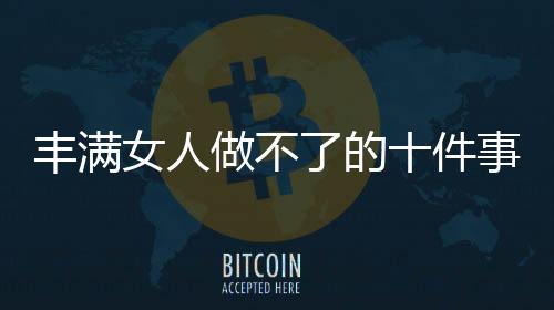 丰满女人做不了的十件事
