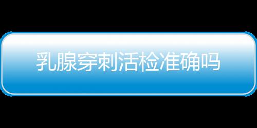 乳腺穿刺活检准确吗
