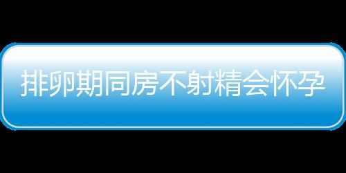 排卵期同房不射精会怀孕吗