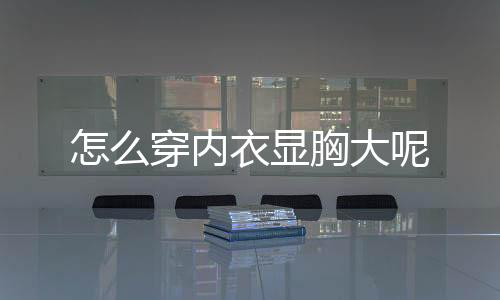 怎么穿内衣显胸大呢