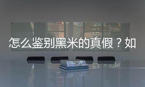 怎么鉴别黑米的真假?如何辨别黑米的真假