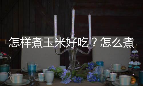 怎样煮玉米好吃?怎么煮玉米粥更有营养