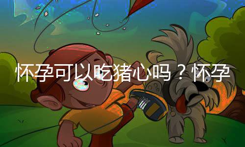 怀孕可以吃猪心吗?怀孕吃什么比较好